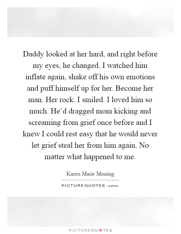 Daddy looked at her hard, and right before my eyes, he changed. I watched him inflate again, shake off his own emotions and puff himself up for her. Become her man. Her rock. I smiled. I loved him so much. He'd dragged mom kicking and screaming from grief once before and I knew I could rest easy that he would never let grief steal her from him again. No matter what happened to me Picture Quote #1