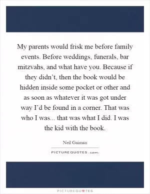 My parents would frisk me before family events. Before weddings, funerals, bar mitzvahs, and what have you. Because if they didn’t, then the book would be hidden inside some pocket or other and as soon as whatever it was got under way I’d be found in a corner. That was who I was... that was what I did. I was the kid with the book Picture Quote #1