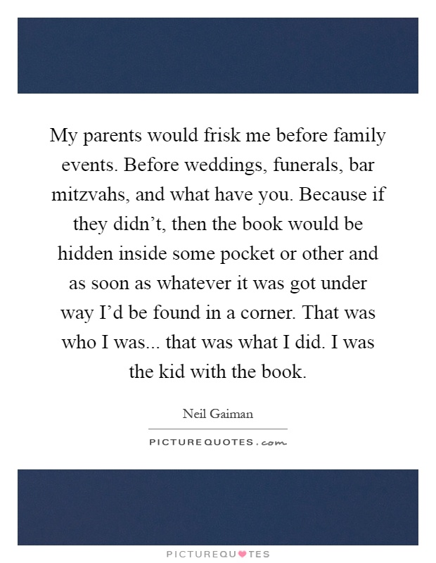 My parents would frisk me before family events. Before weddings, funerals, bar mitzvahs, and what have you. Because if they didn't, then the book would be hidden inside some pocket or other and as soon as whatever it was got under way I'd be found in a corner. That was who I was... that was what I did. I was the kid with the book Picture Quote #1