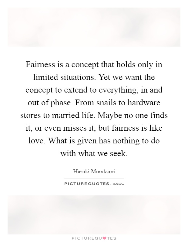 Fairness is a concept that holds only in limited situations. Yet we want the concept to extend to everything, in and out of phase. From snails to hardware stores to married life. Maybe no one finds it, or even misses it, but fairness is like love. What is given has nothing to do with what we seek Picture Quote #1