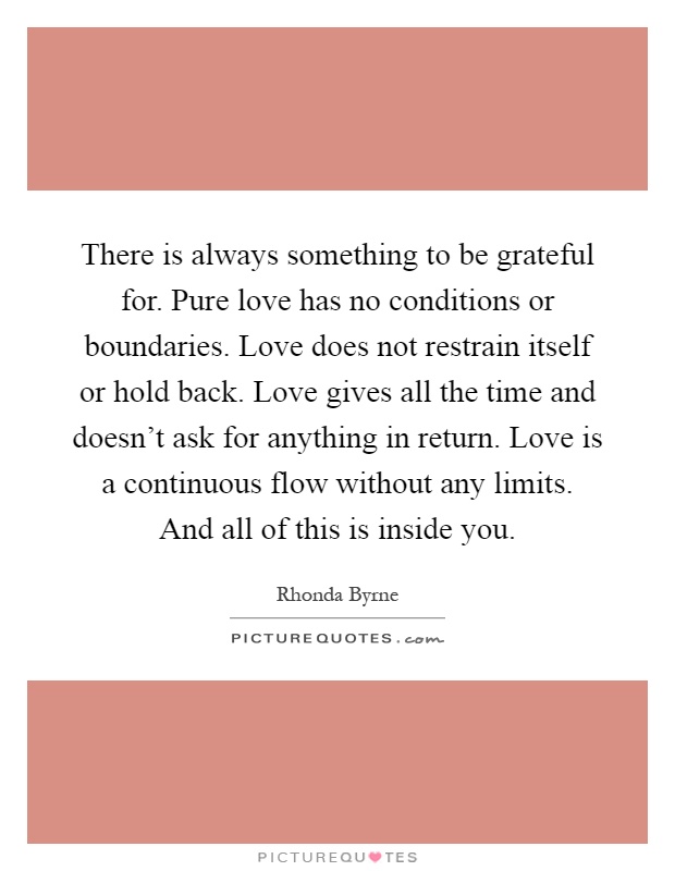 There is always something to be grateful for. Pure love has no conditions or boundaries. Love does not restrain itself or hold back. Love gives all the time and doesn't ask for anything in return. Love is a continuous flow without any limits. And all of this is inside you Picture Quote #1