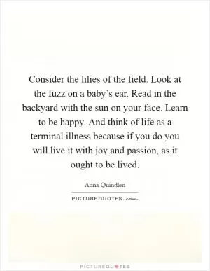 Consider the lilies of the field. Look at the fuzz on a baby’s ear. Read in the backyard with the sun on your face. Learn to be happy. And think of life as a terminal illness because if you do you will live it with joy and passion, as it ought to be lived Picture Quote #1
