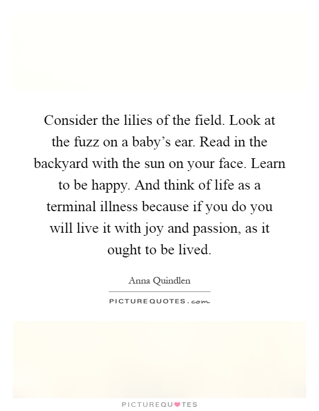 Consider the lilies of the field. Look at the fuzz on a baby's ear. Read in the backyard with the sun on your face. Learn to be happy. And think of life as a terminal illness because if you do you will live it with joy and passion, as it ought to be lived Picture Quote #1