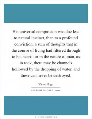 His universal compassion was due less to natural instinct, than to a profound conviction, a sum of thoughts that in the course of living had filtered through to his heart: for in the nature of man, as in rock, there may be channels hollowed by the dropping of water, and these can never be destroyed Picture Quote #1