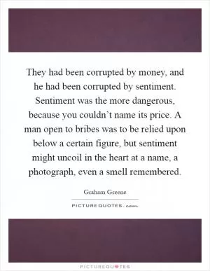 They had been corrupted by money, and he had been corrupted by sentiment. Sentiment was the more dangerous, because you couldn’t name its price. A man open to bribes was to be relied upon below a certain figure, but sentiment might uncoil in the heart at a name, a photograph, even a smell remembered Picture Quote #1