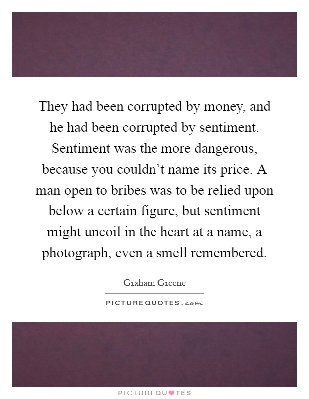 They had been corrupted by money, and he had been corrupted by sentiment. Sentiment was the more dangerous, because you couldn't name its price. A man open to bribes was to be relied upon below a certain figure, but sentiment might uncoil in the heart at a name, a photograph, even a smell remembered Picture Quote #1