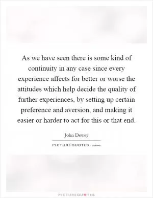 As we have seen there is some kind of continuity in any case since every experience affects for better or worse the attitudes which help decide the quality of further experiences, by setting up certain preference and aversion, and making it easier or harder to act for this or that end Picture Quote #1