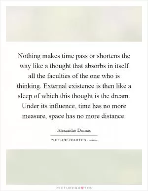 Nothing makes time pass or shortens the way like a thought that absorbs in itself all the faculties of the one who is thinking. External existence is then like a sleep of which this thought is the dream. Under its influence, time has no more measure, space has no more distance Picture Quote #1