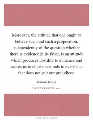 Moreover, the attitude that one ought to believe such and such a proposition, independently of the question whether there is evidence in its favor, is an attitude which produces hostility to evidence and causes us to close our minds to every fact that does not suit our prejudices Picture Quote #1
