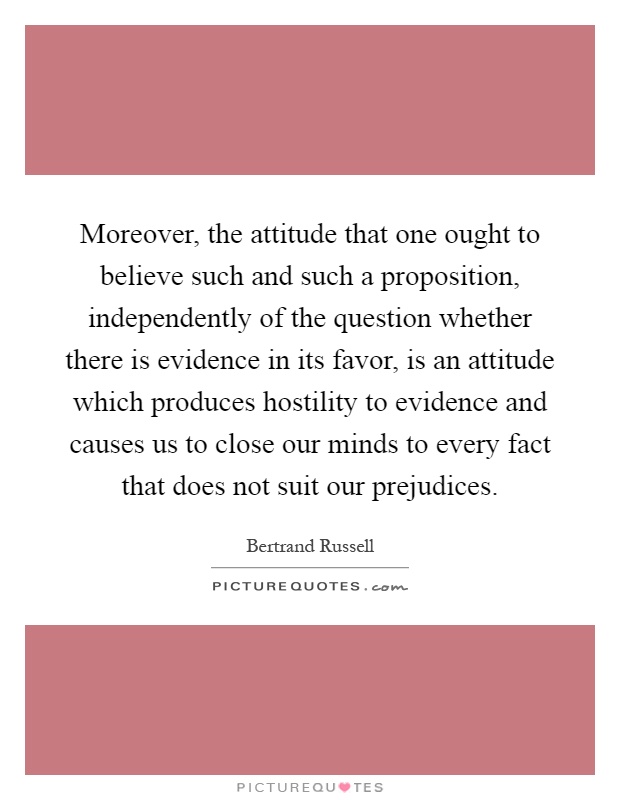 Moreover, the attitude that one ought to believe such and such a proposition, independently of the question whether there is evidence in its favor, is an attitude which produces hostility to evidence and causes us to close our minds to every fact that does not suit our prejudices Picture Quote #1