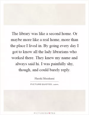 The library was like a second home. Or maybe more like a real home, more than the place I lived in. By going every day I got to know all the lady librarians who worked there. They knew my name and always said hi. I was painfully shy, though, and could barely reply Picture Quote #1