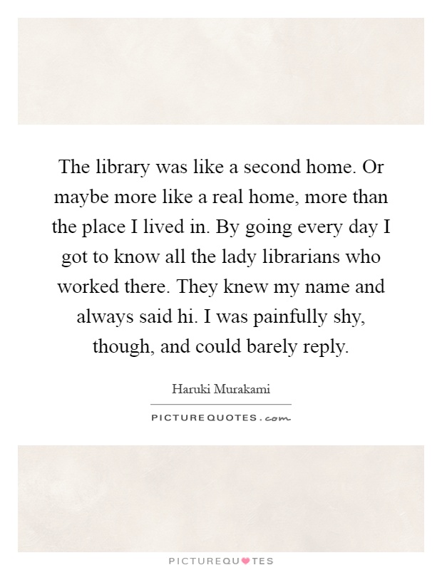 The library was like a second home. Or maybe more like a real home, more than the place I lived in. By going every day I got to know all the lady librarians who worked there. They knew my name and always said hi. I was painfully shy, though, and could barely reply Picture Quote #1
