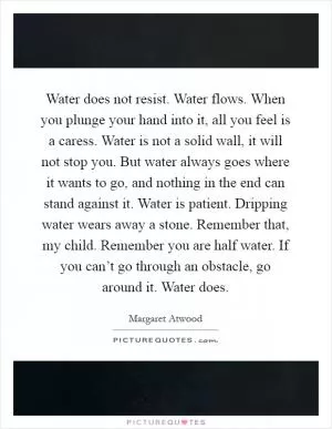 Water does not resist. Water flows. When you plunge your hand into it, all you feel is a caress. Water is not a solid wall, it will not stop you. But water always goes where it wants to go, and nothing in the end can stand against it. Water is patient. Dripping water wears away a stone. Remember that, my child. Remember you are half water. If you can’t go through an obstacle, go around it. Water does Picture Quote #1