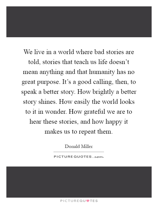 We live in a world where bad stories are told, stories that teach us life doesn't mean anything and that humanity has no great purpose. It's a good calling, then, to speak a better story. How brightly a better story shines. How easily the world looks to it in wonder. How grateful we are to hear these stories, and how happy it makes us to repeat them Picture Quote #1