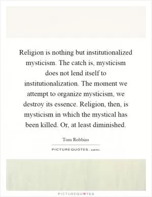 Religion is nothing but institutionalized mysticism. The catch is, mysticism does not lend itself to institutionalization. The moment we attempt to organize mysticism, we destroy its essence. Religion, then, is mysticism in which the mystical has been killed. Or, at least diminished Picture Quote #1