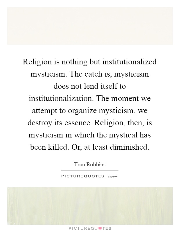 Religion is nothing but institutionalized mysticism. The catch is, mysticism does not lend itself to institutionalization. The moment we attempt to organize mysticism, we destroy its essence. Religion, then, is mysticism in which the mystical has been killed. Or, at least diminished Picture Quote #1