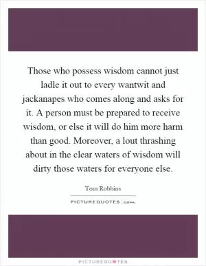 Those who possess wisdom cannot just ladle it out to every wantwit and jackanapes who comes along and asks for it. A person must be prepared to receive wisdom, or else it will do him more harm than good. Moreover, a lout thrashing about in the clear waters of wisdom will dirty those waters for everyone else Picture Quote #1