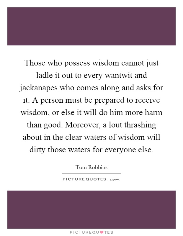 Those who possess wisdom cannot just ladle it out to every wantwit and jackanapes who comes along and asks for it. A person must be prepared to receive wisdom, or else it will do him more harm than good. Moreover, a lout thrashing about in the clear waters of wisdom will dirty those waters for everyone else Picture Quote #1