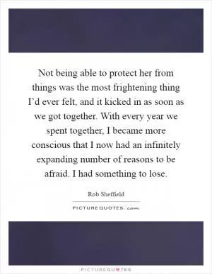 Not being able to protect her from things was the most frightening thing I’d ever felt, and it kicked in as soon as we got together. With every year we spent together, I became more conscious that I now had an infinitely expanding number of reasons to be afraid. I had something to lose Picture Quote #1