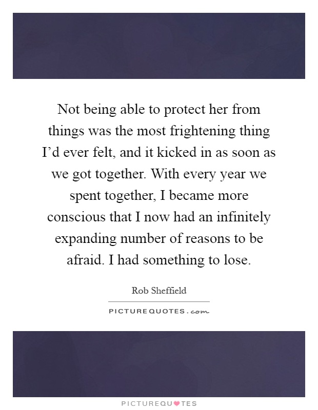 Not being able to protect her from things was the most frightening thing I'd ever felt, and it kicked in as soon as we got together. With every year we spent together, I became more conscious that I now had an infinitely expanding number of reasons to be afraid. I had something to lose Picture Quote #1