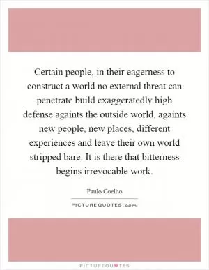 Certain people, in their eagerness to construct a world no external threat can penetrate build exaggeratedly high defense againts the outside world, againts new people, new places, different experiences and leave their own world stripped bare. It is there that bitterness begins irrevocable work Picture Quote #1
