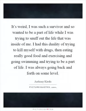 It’s weird, I was such a survivor and so wanted to be a part of life while I was trying to snuff out the life that was inside of me. I had this duality of trying to kill myself with drugs, then eating really good food and exercising and going swimming and trying to be a part of life. I was always going back and forth on some level Picture Quote #1