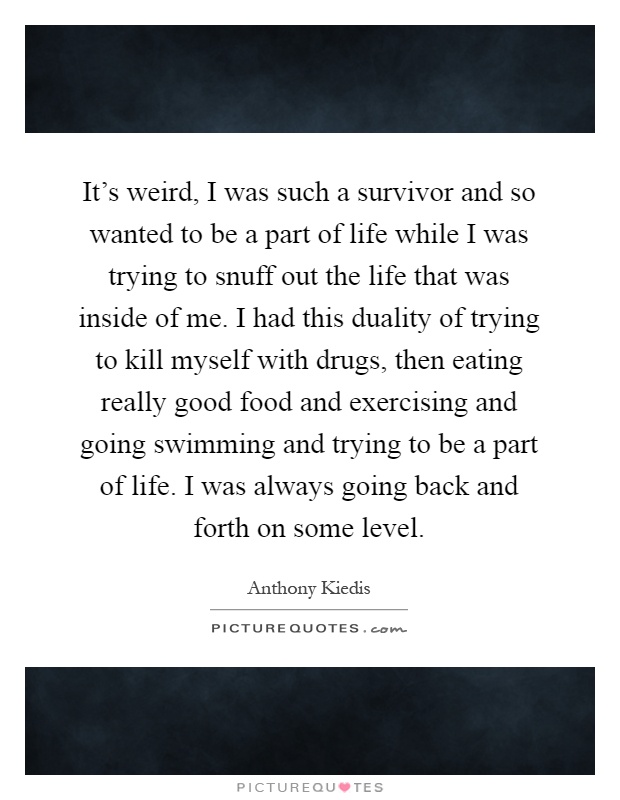 It's weird, I was such a survivor and so wanted to be a part of life while I was trying to snuff out the life that was inside of me. I had this duality of trying to kill myself with drugs, then eating really good food and exercising and going swimming and trying to be a part of life. I was always going back and forth on some level Picture Quote #1