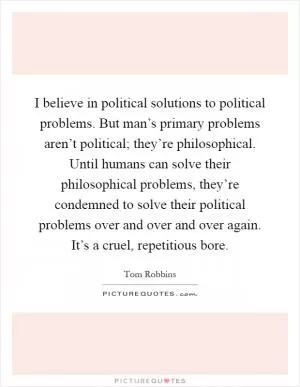 I believe in political solutions to political problems. But man’s primary problems aren’t political; they’re philosophical. Until humans can solve their philosophical problems, they’re condemned to solve their political problems over and over and over again. It’s a cruel, repetitious bore Picture Quote #1