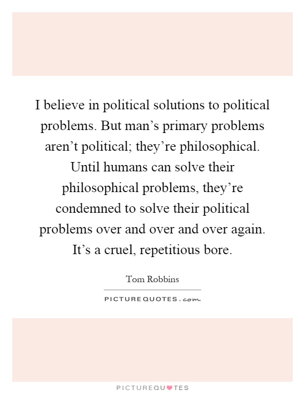 I believe in political solutions to political problems. But man's primary problems aren't political; they're philosophical. Until humans can solve their philosophical problems, they're condemned to solve their political problems over and over and over again. It's a cruel, repetitious bore Picture Quote #1