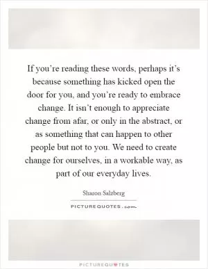 If you’re reading these words, perhaps it’s because something has kicked open the door for you, and you’re ready to embrace change. It isn’t enough to appreciate change from afar, or only in the abstract, or as something that can happen to other people but not to you. We need to create change for ourselves, in a workable way, as part of our everyday lives Picture Quote #1