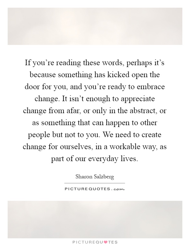 If you're reading these words, perhaps it's because something has kicked open the door for you, and you're ready to embrace change. It isn't enough to appreciate change from afar, or only in the abstract, or as something that can happen to other people but not to you. We need to create change for ourselves, in a workable way, as part of our everyday lives Picture Quote #1