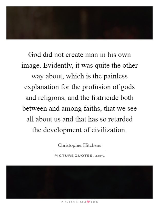 God did not create man in his own image. Evidently, it was quite the other way about, which is the painless explanation for the profusion of gods and religions, and the fratricide both between and among faiths, that we see all about us and that has so retarded the development of civilization Picture Quote #1