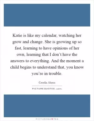 Katie is like my calendar, watching her grow and change. She is growing up so fast, learning to have opinions of her own, learning that I don’t have the answers to everything. And the moment a child begins to understand that, you know you’re in trouble Picture Quote #1