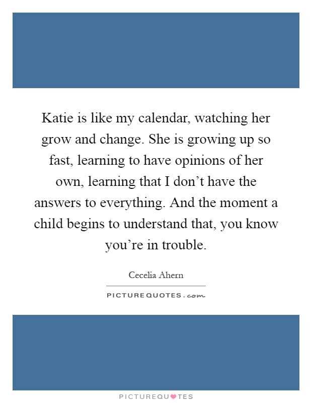 Katie is like my calendar, watching her grow and change. She is growing up so fast, learning to have opinions of her own, learning that I don't have the answers to everything. And the moment a child begins to understand that, you know you're in trouble Picture Quote #1