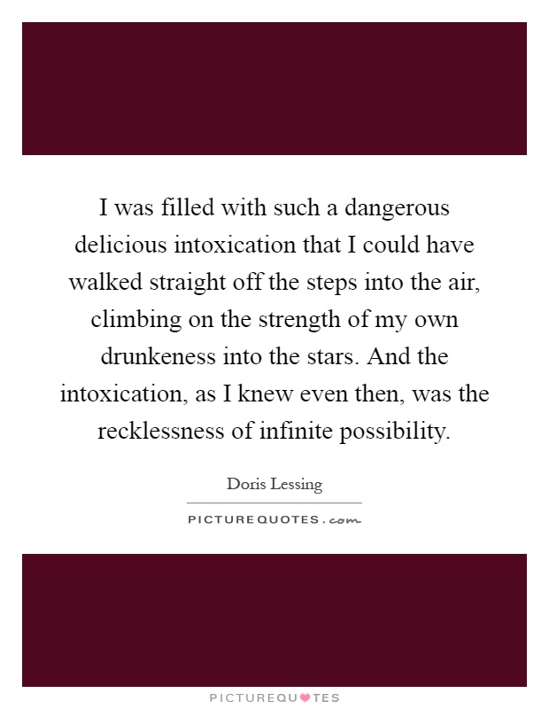 I was filled with such a dangerous delicious intoxication that I could have walked straight off the steps into the air, climbing on the strength of my own drunkeness into the stars. And the intoxication, as I knew even then, was the recklessness of infinite possibility Picture Quote #1