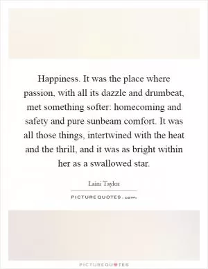 Happiness. It was the place where passion, with all its dazzle and drumbeat, met something softer: homecoming and safety and pure sunbeam comfort. It was all those things, intertwined with the heat and the thrill, and it was as bright within her as a swallowed star Picture Quote #1