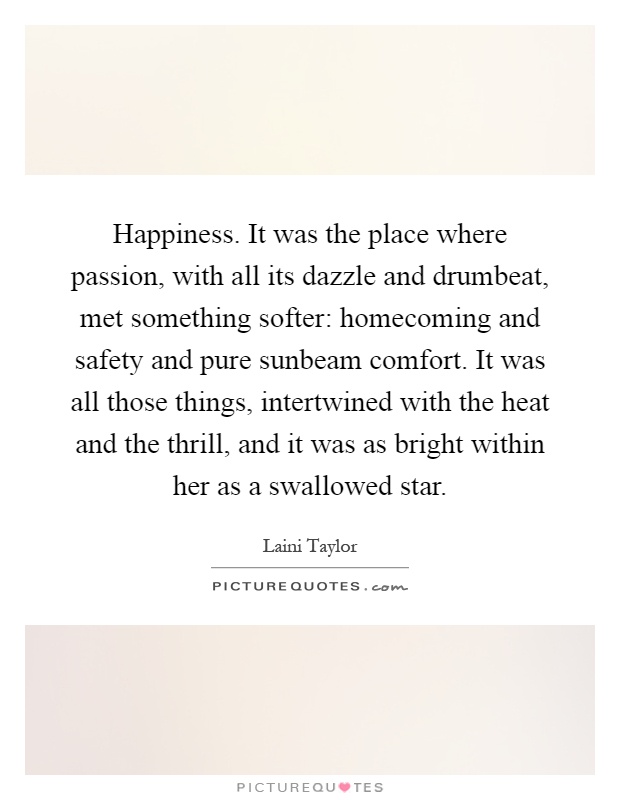 Happiness. It was the place where passion, with all its dazzle and drumbeat, met something softer: homecoming and safety and pure sunbeam comfort. It was all those things, intertwined with the heat and the thrill, and it was as bright within her as a swallowed star Picture Quote #1