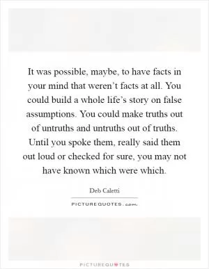 It was possible, maybe, to have facts in your mind that weren’t facts at all. You could build a whole life’s story on false assumptions. You could make truths out of untruths and untruths out of truths. Until you spoke them, really said them out loud or checked for sure, you may not have known which were which Picture Quote #1