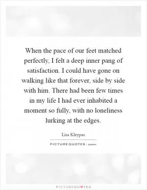 When the pace of our feet matched perfectly, I felt a deep inner pang of satisfaction. I could have gone on walking like that forever, side by side with him. There had been few times in my life I had ever inhabited a moment so fully, with no loneliness lurking at the edges Picture Quote #1