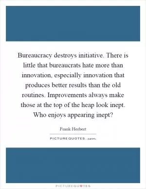 Bureaucracy destroys initiative. There is little that bureaucrats hate more than innovation, especially innovation that produces better results than the old routines. Improvements always make those at the top of the heap look inept. Who enjoys appearing inept? Picture Quote #1