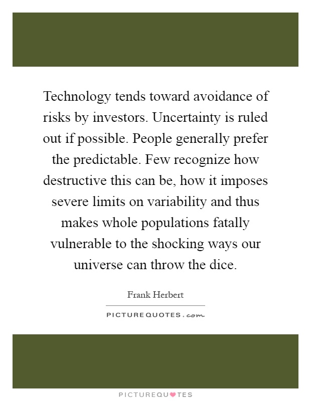 Technology tends toward avoidance of risks by investors. Uncertainty is ruled out if possible. People generally prefer the predictable. Few recognize how destructive this can be, how it imposes severe limits on variability and thus makes whole populations fatally vulnerable to the shocking ways our universe can throw the dice Picture Quote #1