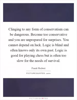 Clinging to any form of conservatism can be dangerous. Become too conservative and you are unprepared for surprises. You cannot depend on luck. Logic is blind and often knows only its own past. Logic is good for playing chess but is often too slow for the needs of survival Picture Quote #1