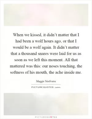When we kissed, it didn’t matter that I had been a wolf hours ago, or that I would be a wolf again. It didn’t matter that a thousand snares were laid for us as soon as we left this moment. All that mattered was this: our noses touching, the softness of his mouth, the ache inside me Picture Quote #1