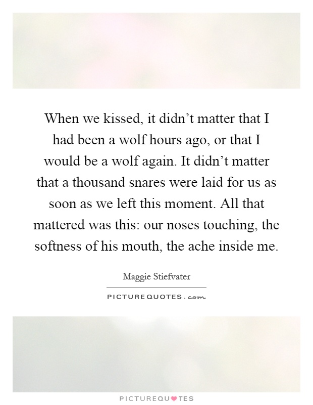 When we kissed, it didn't matter that I had been a wolf hours ago, or that I would be a wolf again. It didn't matter that a thousand snares were laid for us as soon as we left this moment. All that mattered was this: our noses touching, the softness of his mouth, the ache inside me Picture Quote #1