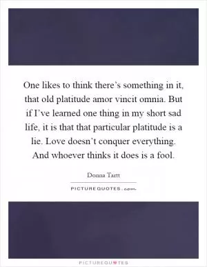 One likes to think there’s something in it, that old platitude amor vincit omnia. But if I’ve learned one thing in my short sad life, it is that that particular platitude is a lie. Love doesn’t conquer everything. And whoever thinks it does is a fool Picture Quote #1