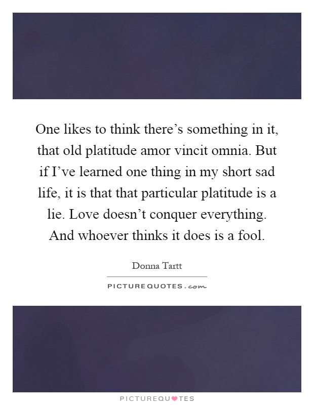 One likes to think there's something in it, that old platitude amor vincit omnia. But if I've learned one thing in my short sad life, it is that that particular platitude is a lie. Love doesn't conquer everything. And whoever thinks it does is a fool Picture Quote #1