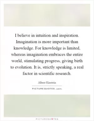 I believe in intuition and inspiration. Imagination is more important than knowledge. For knowledge is limited, whereas imagination embraces the entire world, stimulating progress, giving birth to evolution. It is, strictly speaking, a real factor in scientific research Picture Quote #1