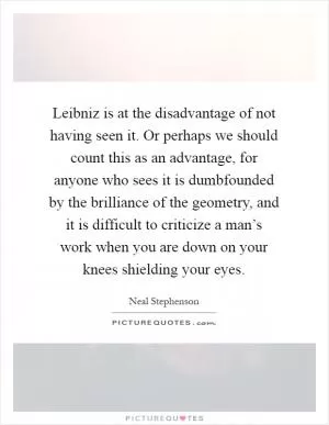 Leibniz is at the disadvantage of not having seen it. Or perhaps we should count this as an advantage, for anyone who sees it is dumbfounded by the brilliance of the geometry, and it is difficult to criticize a man’s work when you are down on your knees shielding your eyes Picture Quote #1