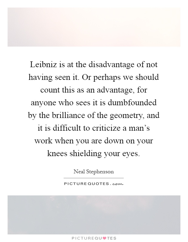 Leibniz is at the disadvantage of not having seen it. Or perhaps we should count this as an advantage, for anyone who sees it is dumbfounded by the brilliance of the geometry, and it is difficult to criticize a man's work when you are down on your knees shielding your eyes Picture Quote #1