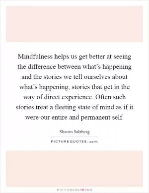 Mindfulness helps us get better at seeing the difference between what’s happening and the stories we tell ourselves about what’s happening, stories that get in the way of direct experience. Often such stories treat a fleeting state of mind as if it were our entire and permanent self Picture Quote #1